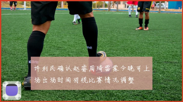 许利民确认赵睿周琦雷蒙今晚可上场出场时间将视比赛情况调整