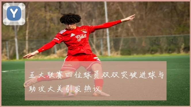 五大联赛四位球员双双突破进球与助攻大关引发热议