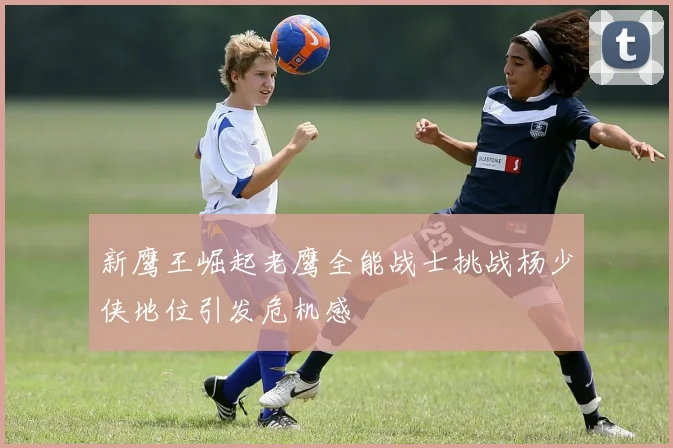 新鹰王崛起老鹰全能战士挑战杨少侠地位引发危机感