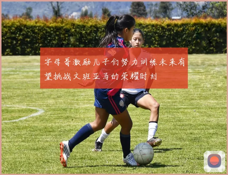 字母哥激励儿子们努力训练未来有望挑战文班亚马的荣耀时刻