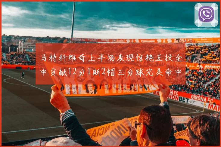 马特科维奇上半场表现惊艳五投全中贡献12分1断2帽三分球完美命中