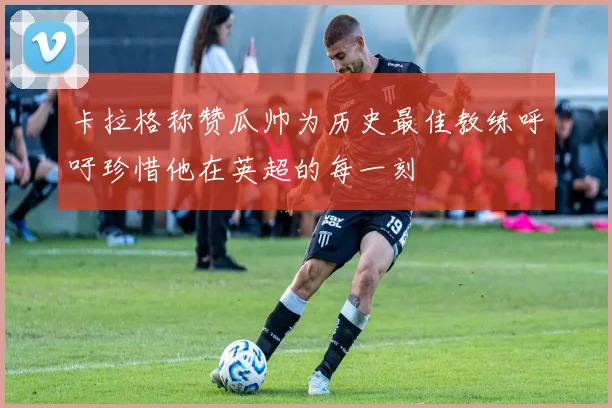 卡拉格称赞瓜帅为历史最佳教练呼吁珍惜他在英超的每一刻