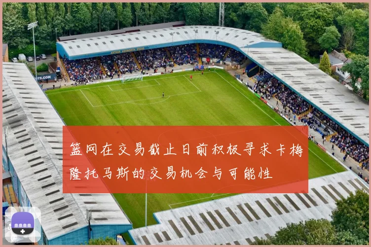 篮网在交易截止日前积极寻求卡梅隆托马斯的交易机会与可能性