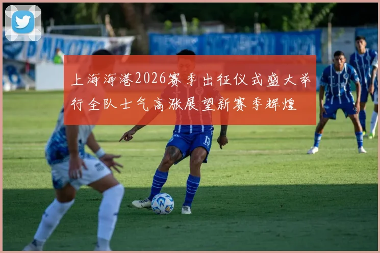 上海海港2026赛季出征仪式盛大举行全队士气高涨展望新赛季辉煌