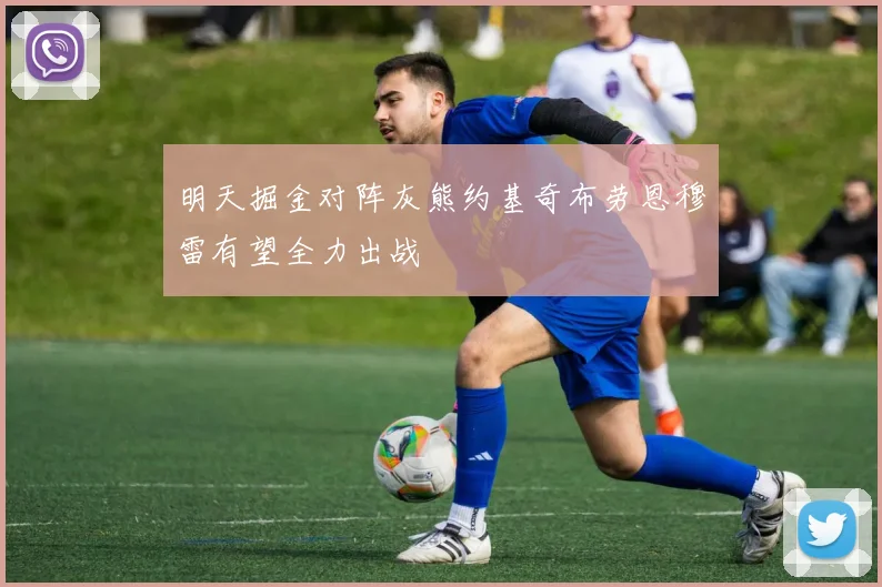 明天掘金对阵灰熊约基奇布劳恩穆雷有望全力出战