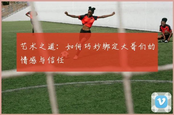 艺术之道：如何巧妙绑定大哥们的情感与信任