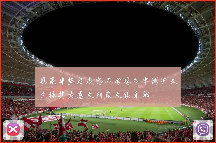 恩昆库坚定表态不考虑冬季离开米兰称其为意大利最大俱乐部