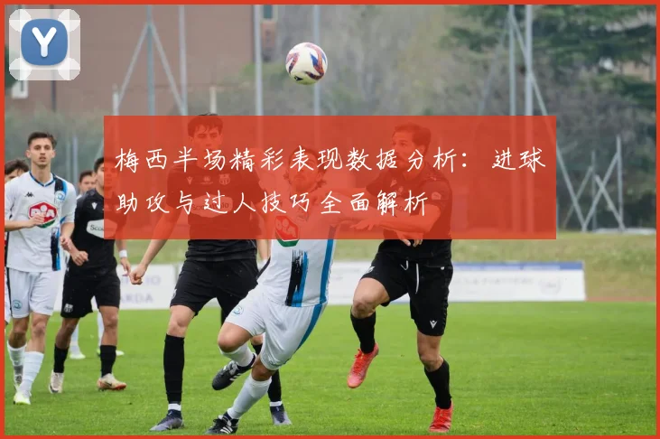 梅西半场精彩表现数据分析：进球助攻与过人技巧全面解析