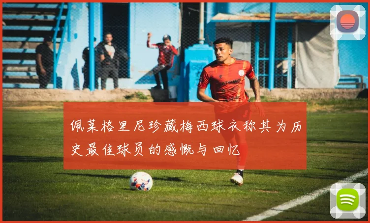 佩莱格里尼珍藏梅西球衣称其为历史最佳球员的感慨与回忆