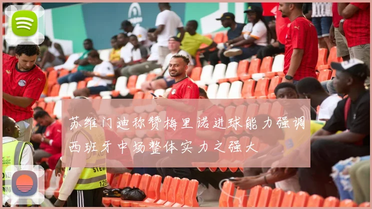 苏维门迪称赞梅里诺进球能力强调西班牙中场整体实力之强大