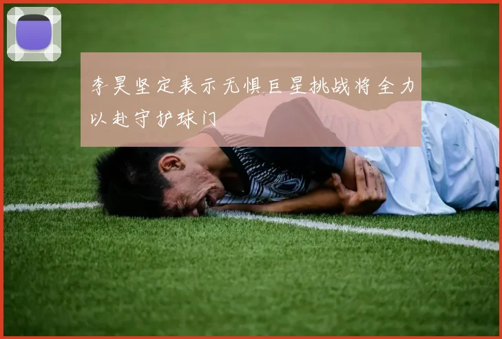 李昊坚定表示无惧巨星挑战将全力以赴守护球门