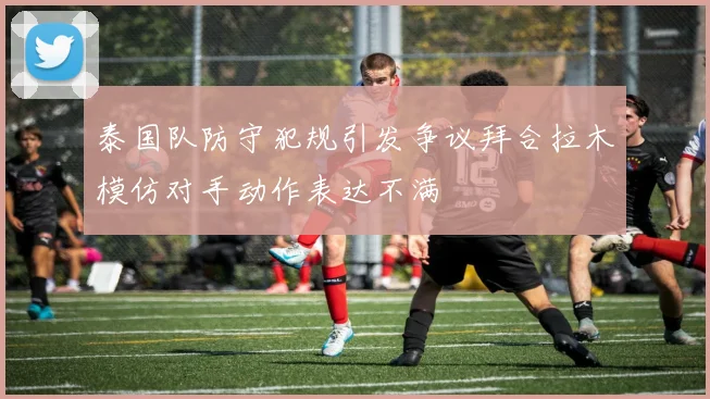 泰国队防守犯规引发争议拜合拉木模仿对手动作表达不满