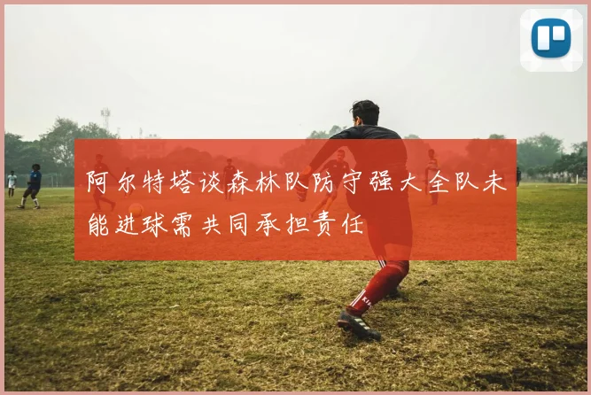 阿尔特塔谈森林队防守强大全队未能进球需共同承担责任