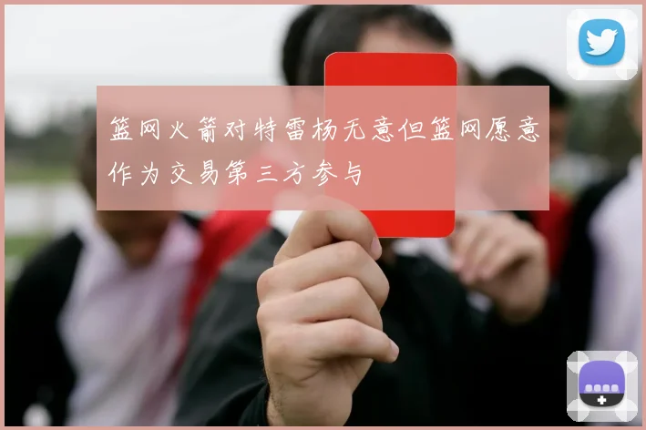 篮网火箭对特雷杨无意但篮网愿意作为交易第三方参与