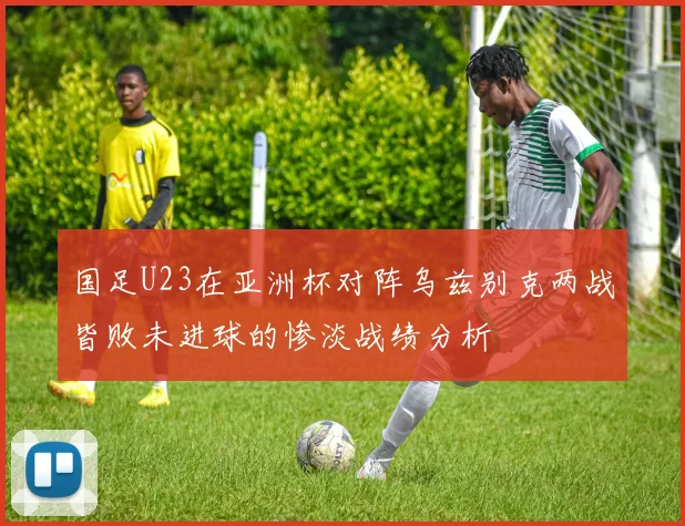 国足U23在亚洲杯对阵乌兹别克两战皆败未进球的惨淡战绩分析