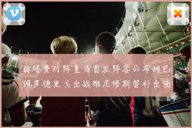 赫塔费对阵皇马首发阵容公布姆巴佩罗德里戈出战维尼修斯替补出场