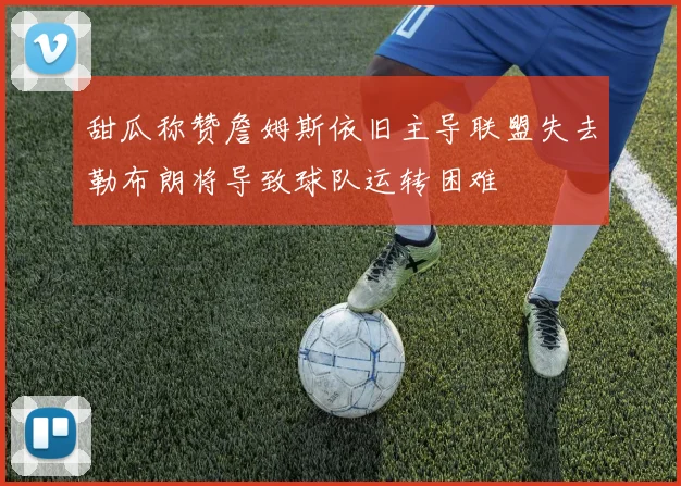 甜瓜称赞詹姆斯依旧主导联盟失去勒布朗将导致球队运转困难