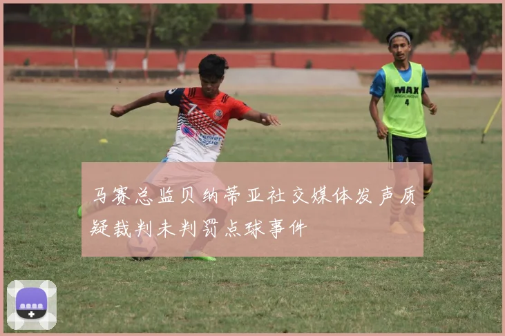马赛总监贝纳蒂亚社交媒体发声质疑裁判未判罚点球事件