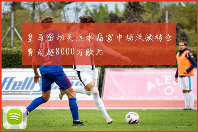 皇马密切关注水晶宫中场沃顿转会费或超8000万欧元