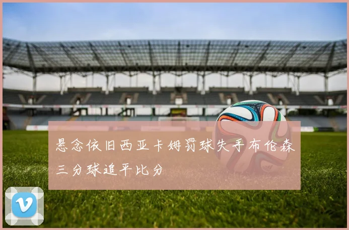 悬念依旧西亚卡姆罚球失手布伦森三分球追平比分
