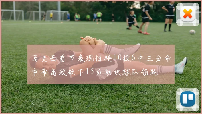 马克西首节表现惊艳10投6中三分命中率高效砍下15分助攻球队领跑