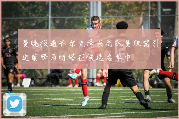 曼晚报道齐尔克泽或离队曼联需引进前锋马特塔在候选名单中
