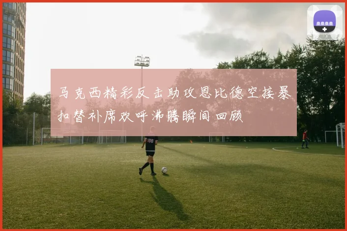 马克西精彩反击助攻恩比德空接暴扣替补席欢呼沸腾瞬间回顾