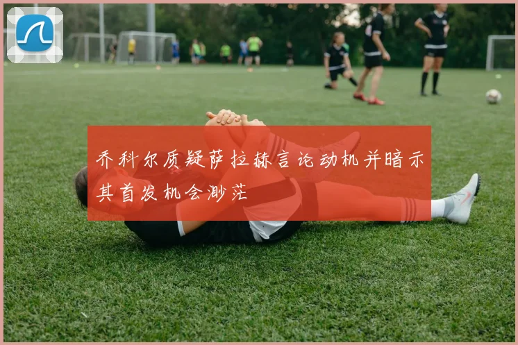 乔科尔质疑萨拉赫言论动机并暗示其首发机会渺茫