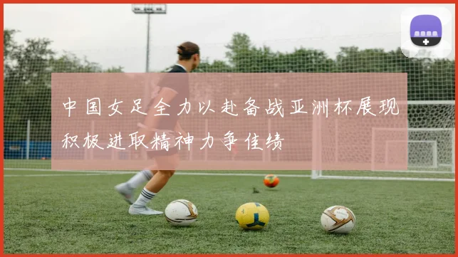 中国女足全力以赴备战亚洲杯展现积极进取精神力争佳绩