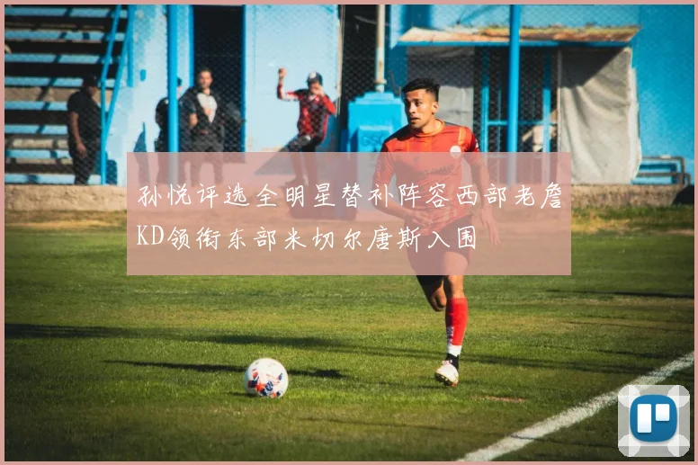 孙悦评选全明星替补阵容西部老詹KD领衔东部米切尔唐斯入围